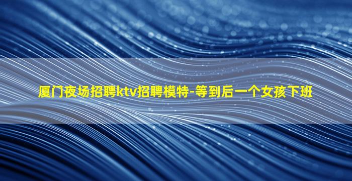 厦门夜场招聘ktv招聘模特-等到后一个女孩下班